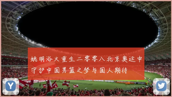 姚明浴火重生二零零八北京奥运中守护中国男篮之梦与国人期待