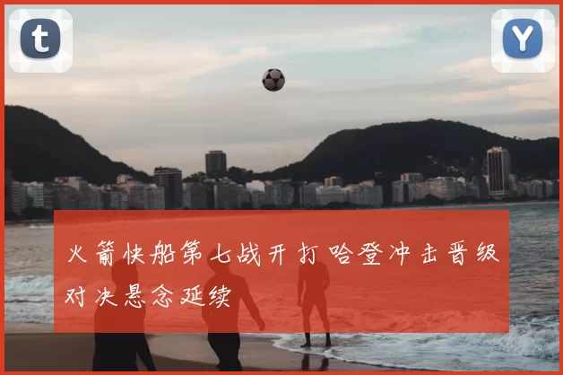 火箭快船第七战开打 哈登冲击晋级对决悬念延续