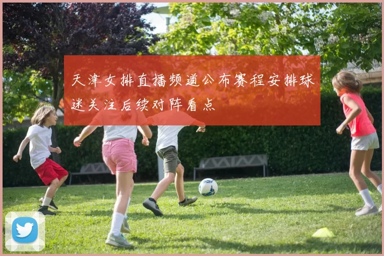 天津女排直播频道公布赛程安排球迷关注后续对阵看点