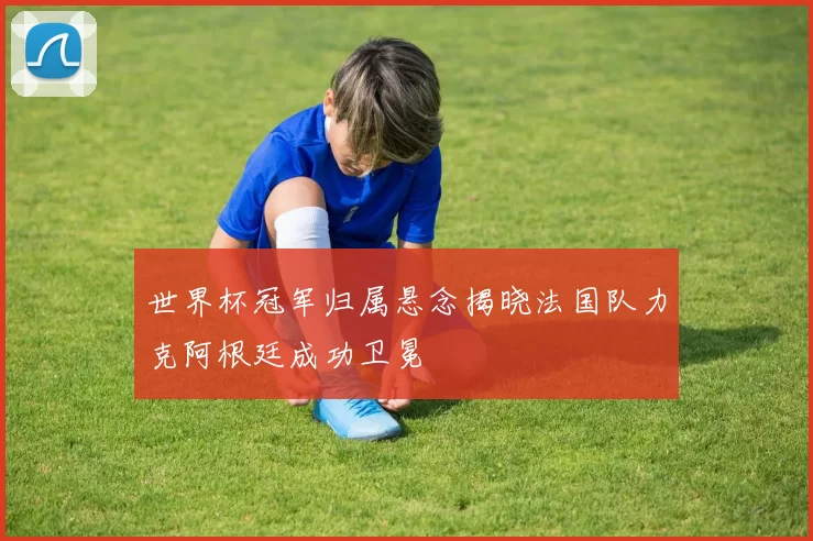 世界杯冠军归属悬念揭晓法国队力克阿根廷成功卫冕