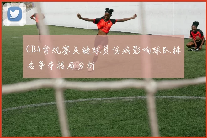 CBA常规赛关键球员伤病影响球队排名争夺格局分析