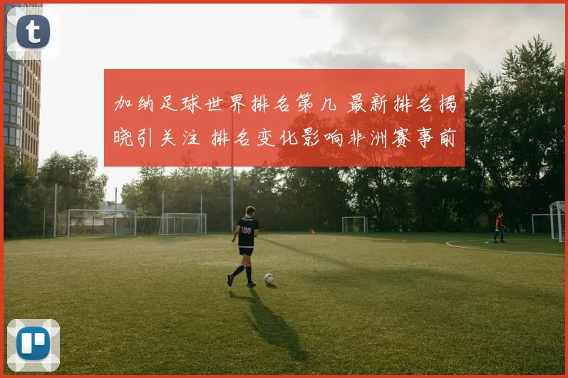 加纳足球世界排名第几 最新排名揭晓引关注 排名变化影响非洲赛事前景