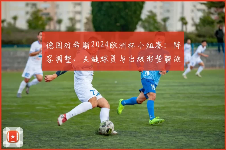 德国对希腊2024欧洲杯小组赛:阵容调整、关键球员与出线形势解读