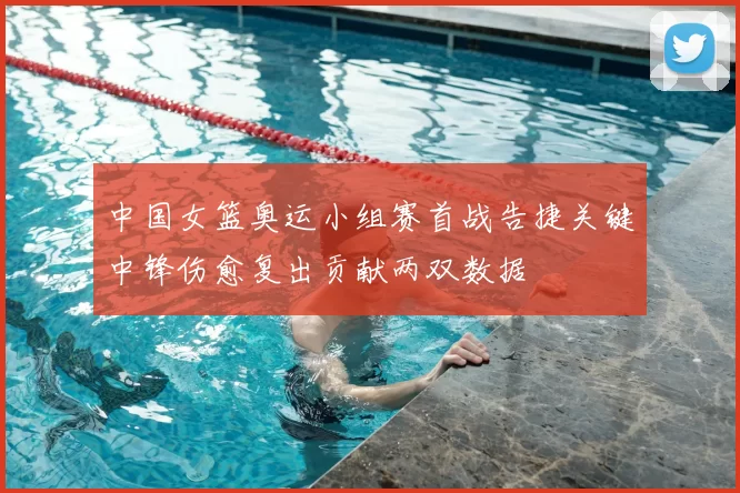 中国女篮奥运小组赛首战告捷关键中锋伤愈复出贡献两双数据