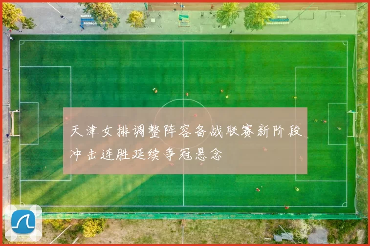天津女排调整阵容备战联赛新阶段冲击连胜延续争冠悬念