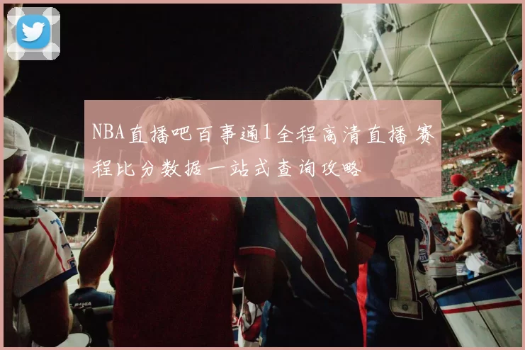 NBA直播吧百事通1全程高清直播 赛程比分数据一站式查询攻略