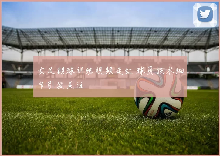 女足颠球训练视频走红 球员技术细节引发关注