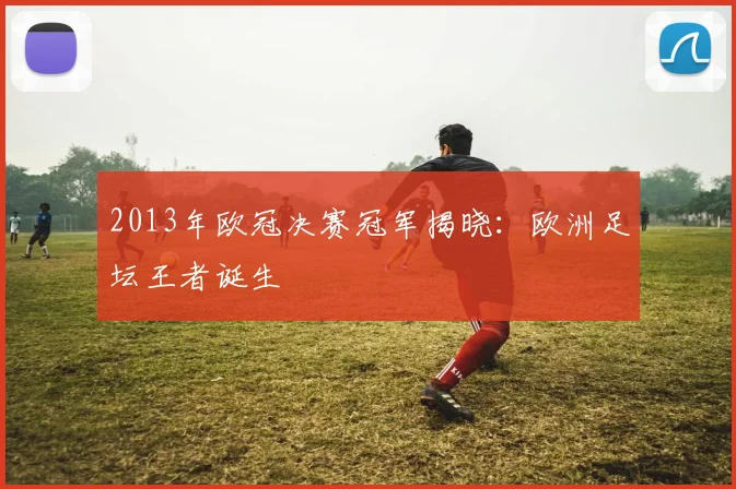 2013年欧冠决赛冠军揭晓:欧洲足坛王者诞生
